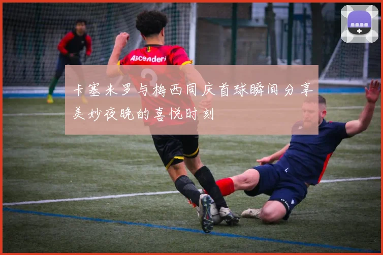 卡塞米罗与梅西同庆首球瞬间分享美妙夜晚的喜悦时刻