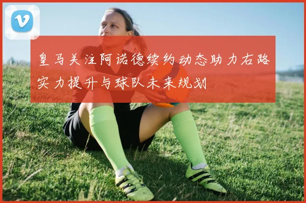 皇马关注阿诺德续约动态助力右路实力提升与球队未来规划