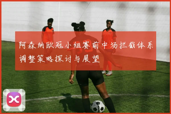 阿森纳欧冠小组赛前中场拦截体系调整策略探讨与展望