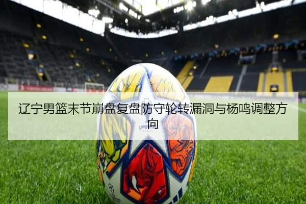辽宁男篮末节崩盘复盘防守轮转漏洞与杨鸣调整方向