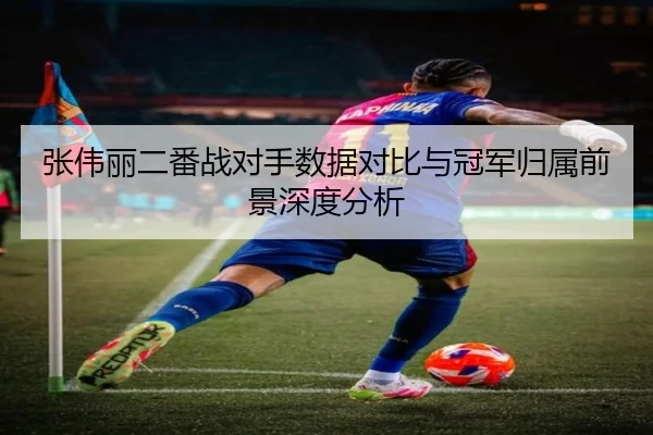 张伟丽二番战对手数据对比与冠军归属前景深度分析