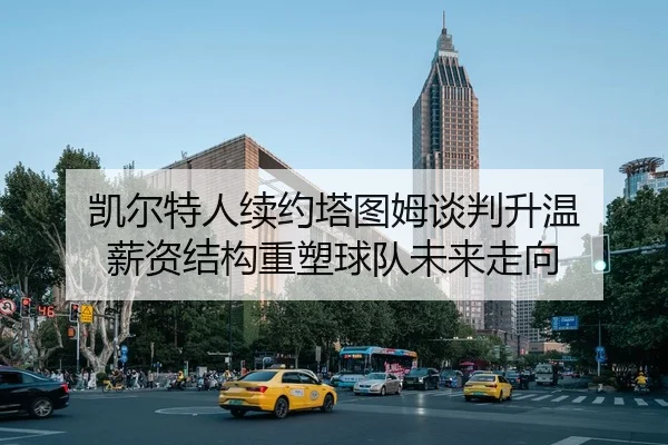 凯尔特人续约塔图姆谈判升温 薪资结构重塑球队未来走向